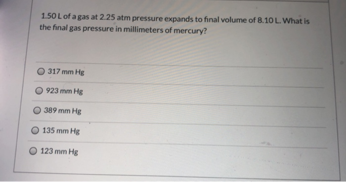 1.50 L of a gas at 2.25 atm pressure expands to final volume of 8.10 L. What is
the final gas pressure in millimeters of mercury?
317 mm Hg
923 mm Hg
389 mm Hg
135 mm Hg
123 mm Hg
