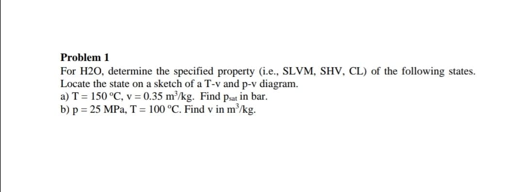 Problem 1
For H2O, determine the specified property (i.e., SLVM, SHV, CL) of the following states.
Locate the state on a sketch of a T-v and p-v diagram.
a) T = 150 °C, v = 0.35 m³/kg. Find psat in bar.
b) p = 25 MPa, T = 100 °C. Find v in m³/kg.
