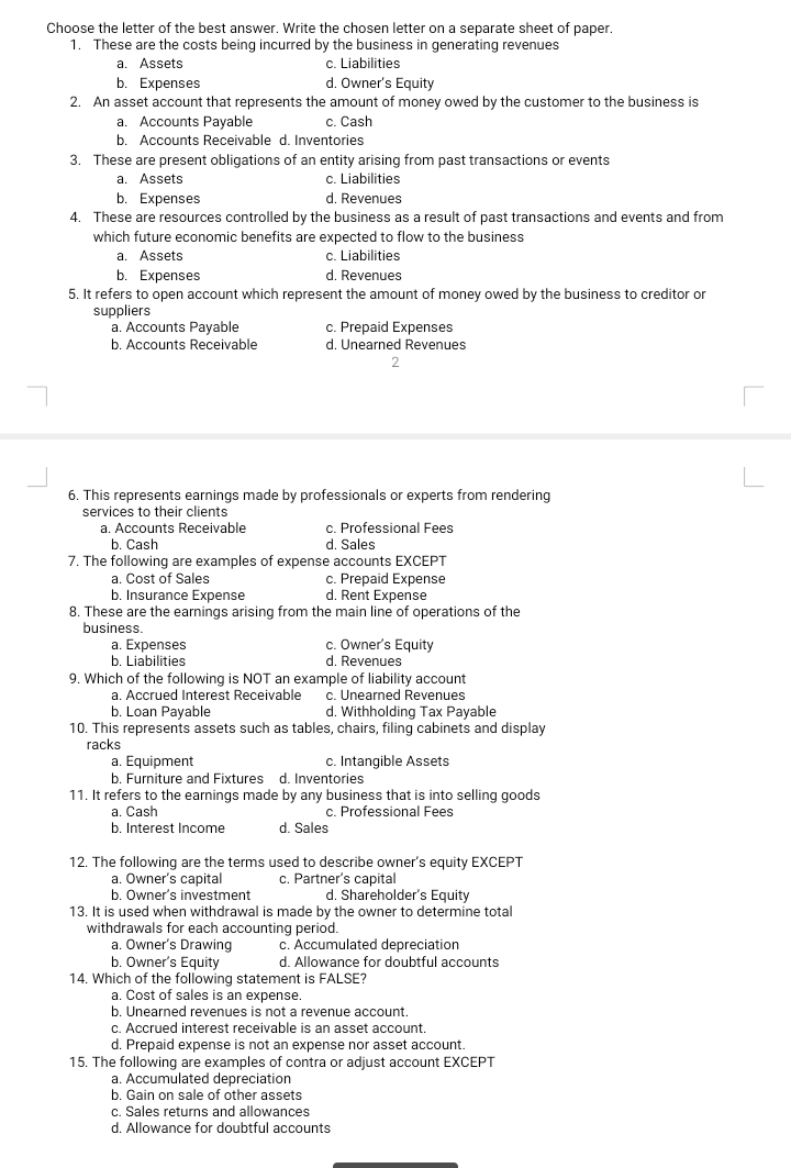 Choose the letter of the best answer. Write the chosen letter on a separate sheet of paper.
1. These are the costs being incurred by the business in generating revenues
a. Assets
b. Expenses
c. Liabilities
d. Owner's Equity
2. An asset account that represents the amount of money owed by the customer to the business is
c. Cash
a. Accounts Payable
b. Accounts Receivable d. Inventories
3. These are present obligations of an entity arising from past transactions or events
c. Liabilities
d. Revenues
4. These are resources controlled by the business as a result of past transactions and events and from
a. Assets
b. Expenses
which future economic benefits are expected to flow to the business
a. Assets
c. Liabilities
d. Revenues
b. Expenses
5. It refers to open account which represent the amount of money owed by the business to creditor or
suppliers
a. Accounts Payable
c. Prepaid Expenses
b. Accounts Receivable
d. Unearned Revenues
6. This represents earnings made by professionals or experts from rendering
services to their clients
a. Accounts Receivable
b. Cash
7. The following are examples of expense accounts EXCEPT
c. Professional Fees
d. Sales
a. Cost of Sales
b. Insurance Expense
c. Prepaid Expense
d. Rent Expense
8. These are the earnings arising from the main line
operations of the
business.
a. Expenses
b. Liabilities
c. Owner's Equity
d. Revenues
9. Which of the following is NOT an example of liability account
c. Unearned Revenues
d. Withholding Tax Payable
a. Accrued Interest Receivable
b. Loan Payable
10. This represents assets such as tables, chairs, filing cabinets and display
racks
c. Intangible Assets
a. Equipment
b. Furniture and Fixtures d. Inventories
11. It refers to the earnings made by any business that is into selling goods
a. Cash
b. Interest Income
c. Professional Fees
d. Sales
12. The following are the terms used to describe owner's equity EXCEPT
a. Owner's capital
b. Owner's investment
13. It is used when withdrawal is made by the owner to determine total
withdrawals for each accounting period.
a. Owner's Drawing
b. Owner's Equity
14. Which of the following statement is FALSE?
a. Cost of sales is an expense.
b. Unearned revenues is not a revenue account.
c. Partner's capital
d. Shareholder's Equity
Accumulated depreciation
d. Allowance for doubtful accounts
c. Accrued interest receivable is an asset account.
d. Prepaid expense is not an expense nor asset account.
15. The following are examples of contra or adjust account EXCEPT
a. Accumulated depreciation
b. Gain on sale of other assets
c. Sales returns and allowances
d. Allowance for doubtful accounts
