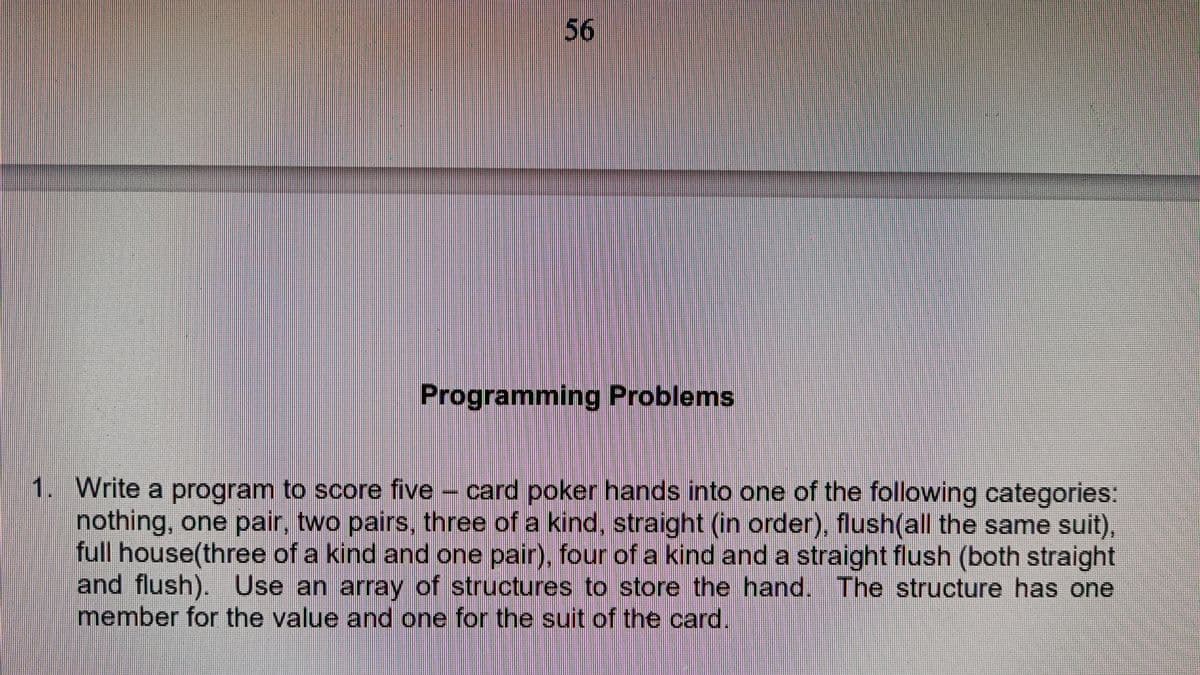 56
Programming Problems
1. Write a program to score five - card poker hands into one of the following categories:
nothing, one pair, two pairs, three of a kind, straight (in order), flush(all the same suit),
full house(three of a kind and one pair), four of a kind and a straight flush (both straight
and flush). Use an array of structures to store the hand. The structure has one
member for the value and one for the suit of the card.
