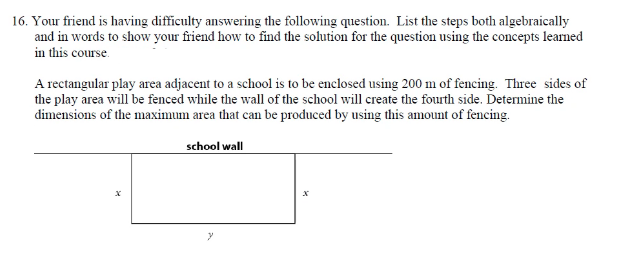 16. Your friend is having difficulty answering the following question. List the steps both algebraically
and in words to show your friend how to find the solution for the question using the concepts learned
in this course.
A rectangular play area adjacent to a school is to be enclosed using 200 m of fencing. Three sides of
the play area will be fenced while the wall of the school will create the fourth side. Determine the
dimensions of the maximum area that can be produced by using this amount of fencing.
school wall

