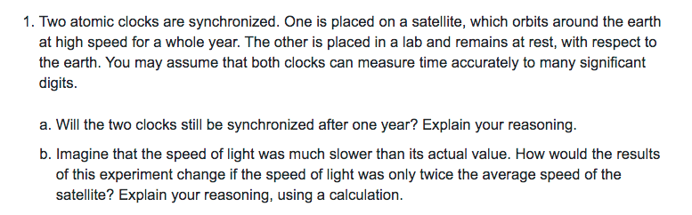 1. Two atomic clocks are synchronized. One is placed on a satellite, which orbits around the earth
at high speed for a whole year. The other is placed in a lab and remains at rest, with respect to
the earth. You may assume that both clocks can measure time accurately to many significant
digits.
a. Will the two clocks still be synchronized after one year? Explain your reasoning.
b. Imagine that the speed of light was much slower than its actual value. How would the results
of this experiment change if the speed of light was only twice the average speed of the
satellite? Explain your reasoning, using a calculation.
