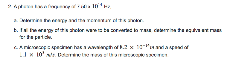 2. A photon has a frequency of 7.50 x
1014
Hz,
a. Determine the energy and the momentum of this photon.
b. If all the energy of this photon were to be converted to mass, determine the equivalent mass
for the particle.
c. A microscopic specimen has a wavelength of 8.2 x 10-14m and a speed of
1.1 x 10° m/s. Determine the mass of this microscopic specimen.

