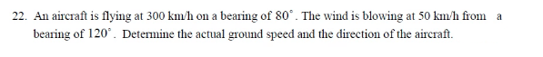 22. An aircraft is flying at 300 km/h on a bearing of 80°. The wind is blowing at 50 km/h from a
bearing of 120°. Determine the actual ground speed and the direction of the aircraft.
