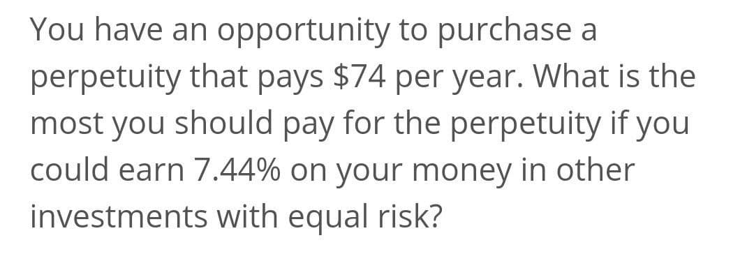 You have an opportunity to purchase a
perpetuity that pays $74 per year. What is the
most you should pay for the perpetuity if you
could earn 7.44% on your money in other
investments with equal risk?
