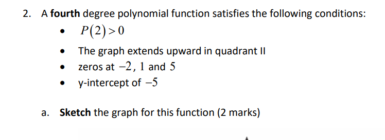 2. A fourth degree polynomial function satisfies the following conditions:
P(2) >0
The graph extends upward in quadrant II
zeros at -2, 1 and 5
y-intercept of -5
a. Sketch the graph for this function (2 marks)