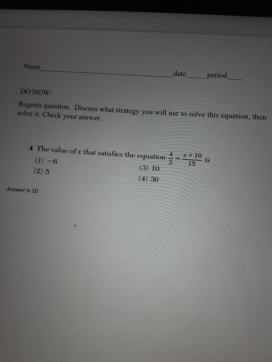 Name
date
period
DO NOW:
Regents question. Discuss what strategy you will use to solve this equation, then
solve it. Check your answer.
4 The value of x that satisfies the equation
x+10
is
3
15
(1) -6
(3) 10
(2) 5
(4) 30
Answer is 10
