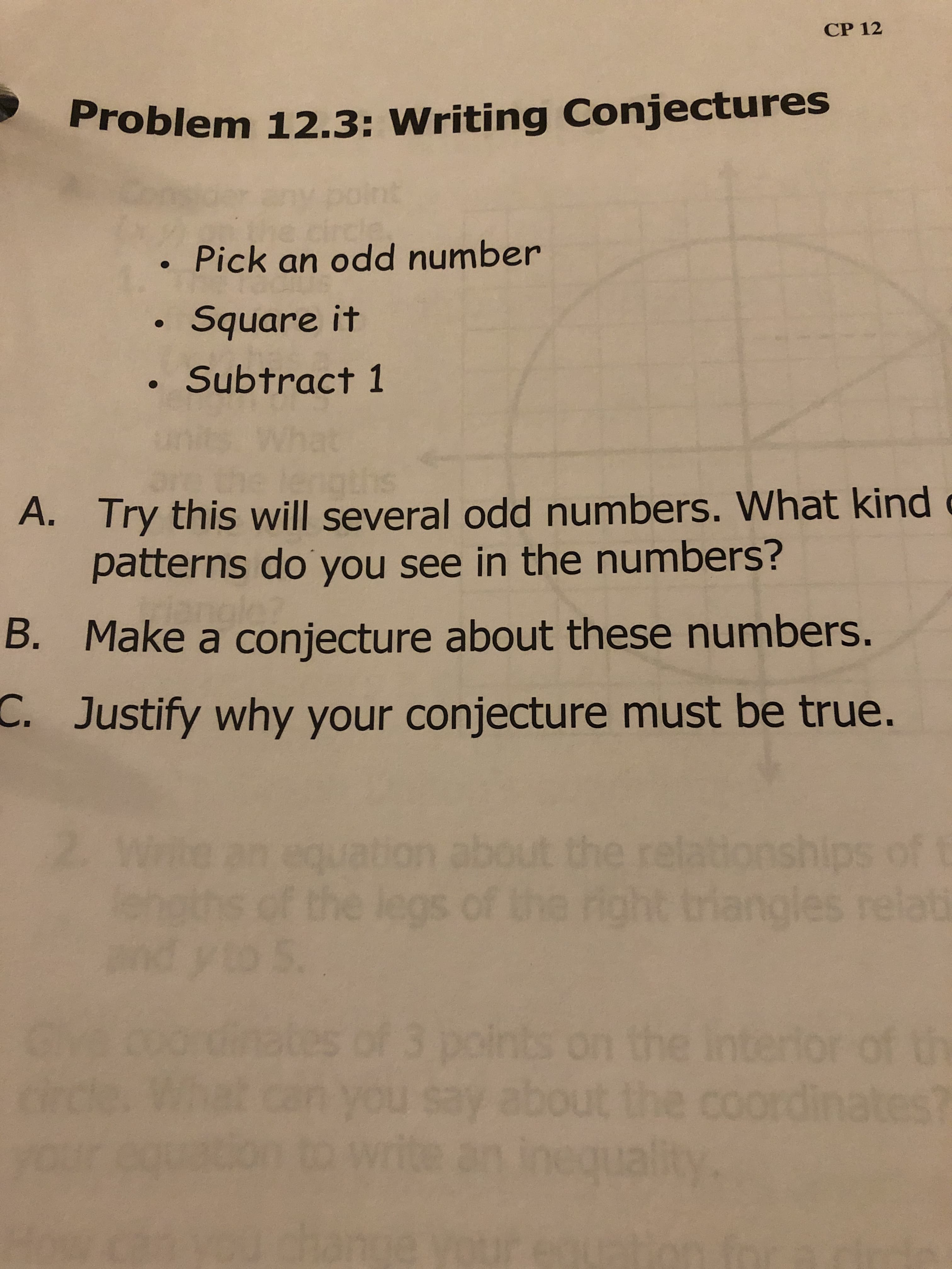 CP 12
Problem 12.3: Writing Conjectures
nt
Pick an odd number
Square it
Subtract 1
gths
A. Try this will several odd numbers. What kind
patterns do you see in the numbers?
B. Make a conjecture about these numbers.
C. Justify why your conjecture must be true.
2.
tion about the relationships
fthe legs of the righ
nangles relat
n the in
u Say about the coordinate
al
3 point
of th
wite
