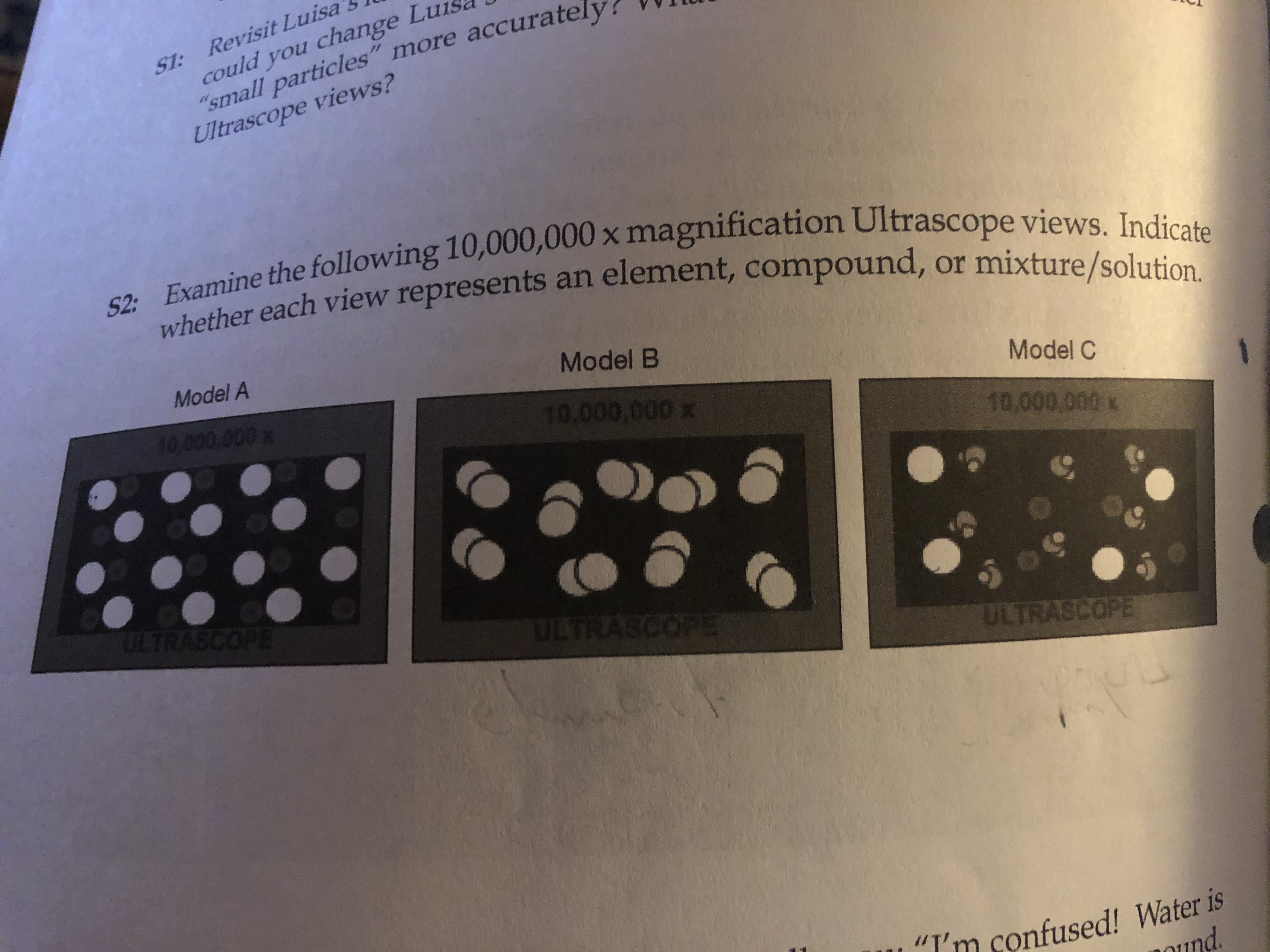 S1: Revisit Luisa
could you change L
"small particles" more accurate
Ultrascope views?
52: Examine the following 10,000,000 x magnification Ultrascope views. Indicate
whether each view represents an element, compound, or mixture/solution.
Model A
Model B
10.000 000 x
Model C
10.000.000
10,000,000 x
TRASCOPE
ULTRASCOPE
ULTRASCOPE
"I'm confused! Water is
nd
