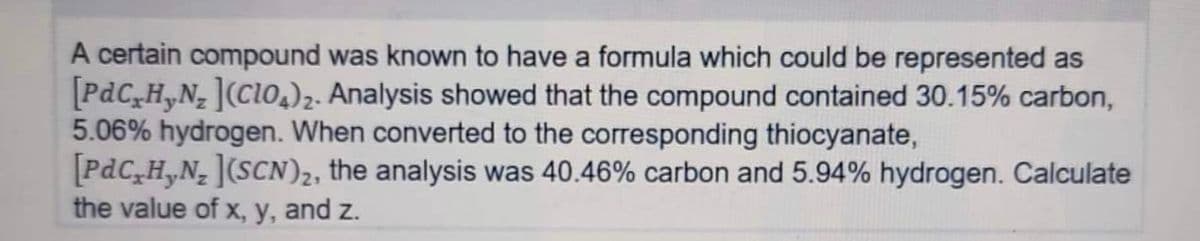 A certain compound was known to have a formula which could be represented as
[PdCxHyN₂ ](ClO4)2. Analysis showed that the compound contained 30.15% carbon,
5.06% hydrogen. When converted to the corresponding thiocyanate,
[PdC₂H₂N₂ ](SCN)₂, the analysis was 40.46% carbon and 5.94% hydrogen. Calculate
the value of x, y, and z.