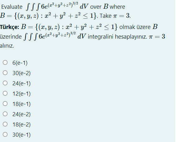 Evaluate fLS 6e(=²+y²+z?)/² dV over B where
B={(x,y, z) : x² + y² + z² < 1}. Take = 3.
Türkçe: B =
üzerinde S S S 6elz²+y²+z?y² dV integralini hesaplayınız. T = 3
alınız.
{(x, y, z) : x² + y² + z² < 1} olmak üzere B
O 6(e-1)
O 30(e-2)
O 24(e-1)
O 12(e-1)
O 18(e-1)
O 24(e-2)
O 18(e-2)
O 30(e-1)
