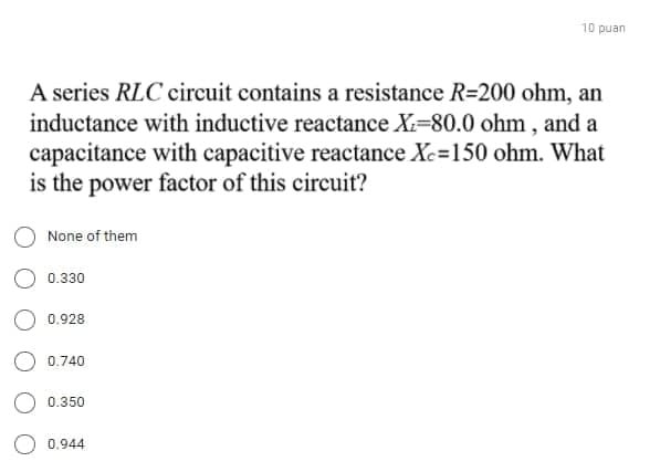 10 puan
A series RLC circuit contains a resistance R=200 ohm, an
inductance with inductive reactance X-80.0 ohm , and a
capacitance with capacitive reactance Xc=150 ohm. What
is the power factor of this circuit?
None of them
0.330
0.928
0.740
O 0.350
0.944
