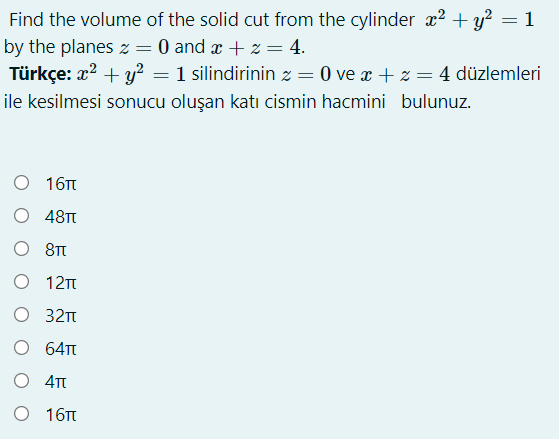 Find the volume of the solid cut from the cylinder x2 + y? = 1
by the planes z = 0 and a + z = 4.
Türkçe: x? + y? = 1 silindirinin z = 0 ve x + z = 4 düzlemleri
%3D
ile kesilmesi sonucu oluşan katı cismin hacmini bulunuz.
О 16п
O 48T
O 8T
О 12т
O 321t
O 64T
O 4T
О 16п
