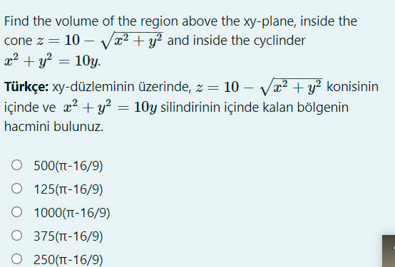 Find the volume of the region above the xy-plane, inside the
cone z
x2 + y? = 10y.
10
Vx2 + y? and inside the cyclinder
Türkçe: xy-düzleminin üzerinde, z = 10 – Vx² + y² konisinin
içinde ve x? + y² = 10y silindirinin içinde kalan bölgenin
hacmini bulunuz.
O 500(T-16/9)
O 125(T-16/9)
O 1000(T-16/9)
O 375(TT-16/9)
O 250(T-16/9)
