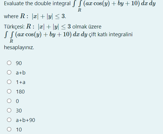 Evaluate the double integral f S (ax cos(y) + by + 10) dæ dy
R
where R: |x|+ \y| < 3.
Türkçesi: R: |x|+ |y| < 3 olmak üzere
S S (ax cos(y) + by + 10) dx dy çift katlı integralini
R
hesaplayınız.
06 O
O a+b
O 1+a
O 180
O 0
O 30
O a+b+90
O 10
