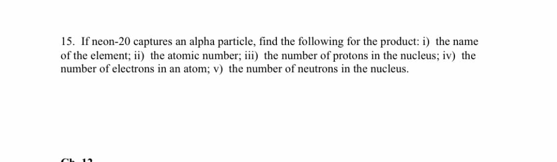 15. If neon-20 captures an alpha particle, find the following for the product: i) the name
of the element; ii) the atomic number; iii) the number of protons in the nucleus; iv) the
number of electrons in an atom; v) the number of neutrons in the nucleus.
