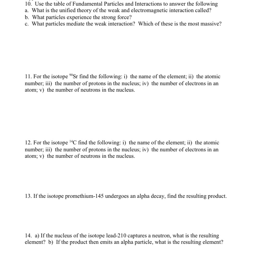 10. Use the table of Fundamental Particles and Interactions to answer the following
a. What is the unified theory of the weak and electromagnetic interaction called?
b. What particles experience the strong force?
c. What particles mediate the weak interaction? Which of these is the most massive?
11. For the isotope 90Sr find the following: i) the name of the element; ii) the atomic
number; iii) the number of protons in the nucleus; iv) the number of electrons in an
atom; v) the number of neutrons in the nucleus.
12. For the isotope 14C find the following: i) the name of the element; ii) the atomic
number; iii) the number of protons in the nucleus; iv) the number of electrons in an
atom; v) the number of neutrons in the nucleus.
13. If the isotope promethium-145 undergoes an alpha decay, find the resulting product.
14. a) If the nucleus of the isotope lead-210 captures a neutron, what is the resulting
element? b) If the product then emits an alpha particle, what is the resulting element?
