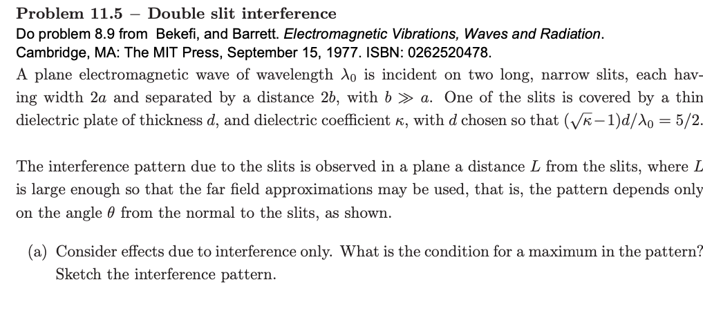 Problem 11.5 – Double slit interference
Do problem 8.9 from Bekefi, and Barrett. Electromagnetic Vibrations, Waves and Radiation.
Cambridge, MA: The MIT Press, September 15, 1977. ISBN: 0262520478.
A plane electromagnetic wave of wavelength Ao is incident on two long, narrow slits, each hav-
ing width 2a and separated by a distance 2b, with b > a. One of the slits is covered by a thin
dielectric plate of thickness d, and dielectric coefficient k, with d chosen so that (VE-1)d/Ao = 5/2.
The interference pattern due to the slits is observed in a plane a distance L from the slits, where L
is large enough so that the far field approximations may be used, that is, the pattern depends only
on the angle 0 from the normal to the slits, as shown.
(a) Consider effects due to interference only. What is the condition for a maximum in the pattern?
Sketch the interference pattern.
