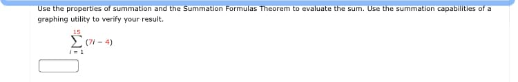 Use the properties of
nmation and the Summation Formulas Theorem to evaluate the sum. Use the summation capabilities of a
graphing utility to verify your result.
15
E (7i - 4)
i = 1
