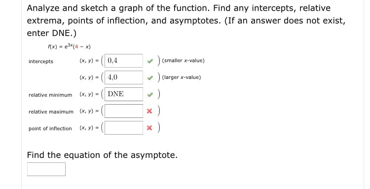 Analyze and sketch a graph of the function. Find any intercepts, relative
extrema, points of inflection, and asymptotes. (If an answer does not exist,
enter DNE.)
(x) = e(4 - x)
intercepts
(x, y) - ( 0,4
)(smaller x-value)
(х, у)-
4,0
) (larger x-value)
relative minimum
(x, y) =
DNE
relative maximum
(x, y) =
point of inflection
(х, у) -
Find the equation of the asymptote.
