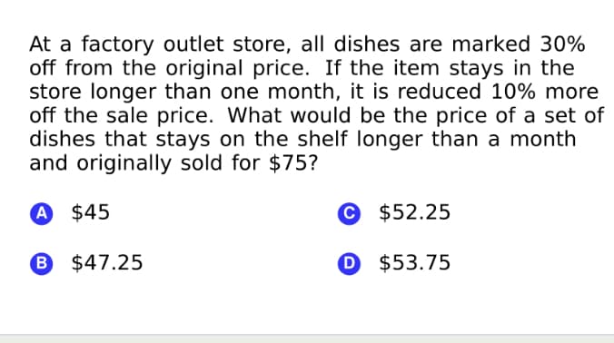 At a factory outlet store, all dishes are marked 30%
off from the original price. If the item stays in the
store longer than one month, it is reduced 10% more
off the sale price. What would be the price of a set of
dishes that stays on the shelf longer than a month
and originally sold for $75?
A $45
© $52.25
6 $47.25
O $53.75
