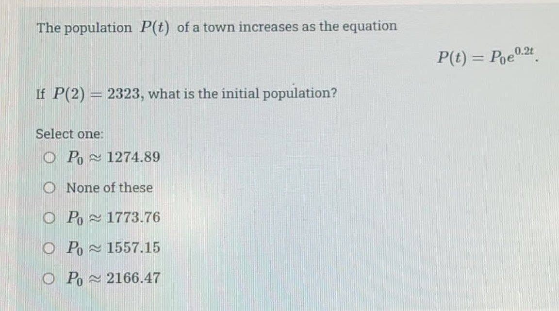 The population P(t) of a town increases as the equation
P(t) = Poe0.24.
If P(2) = 2323, what is the initial population?
Select one:
O Po 1274.89
O None of these
O Po 1773.76
O Po 1557.15
O Po 2166.47

