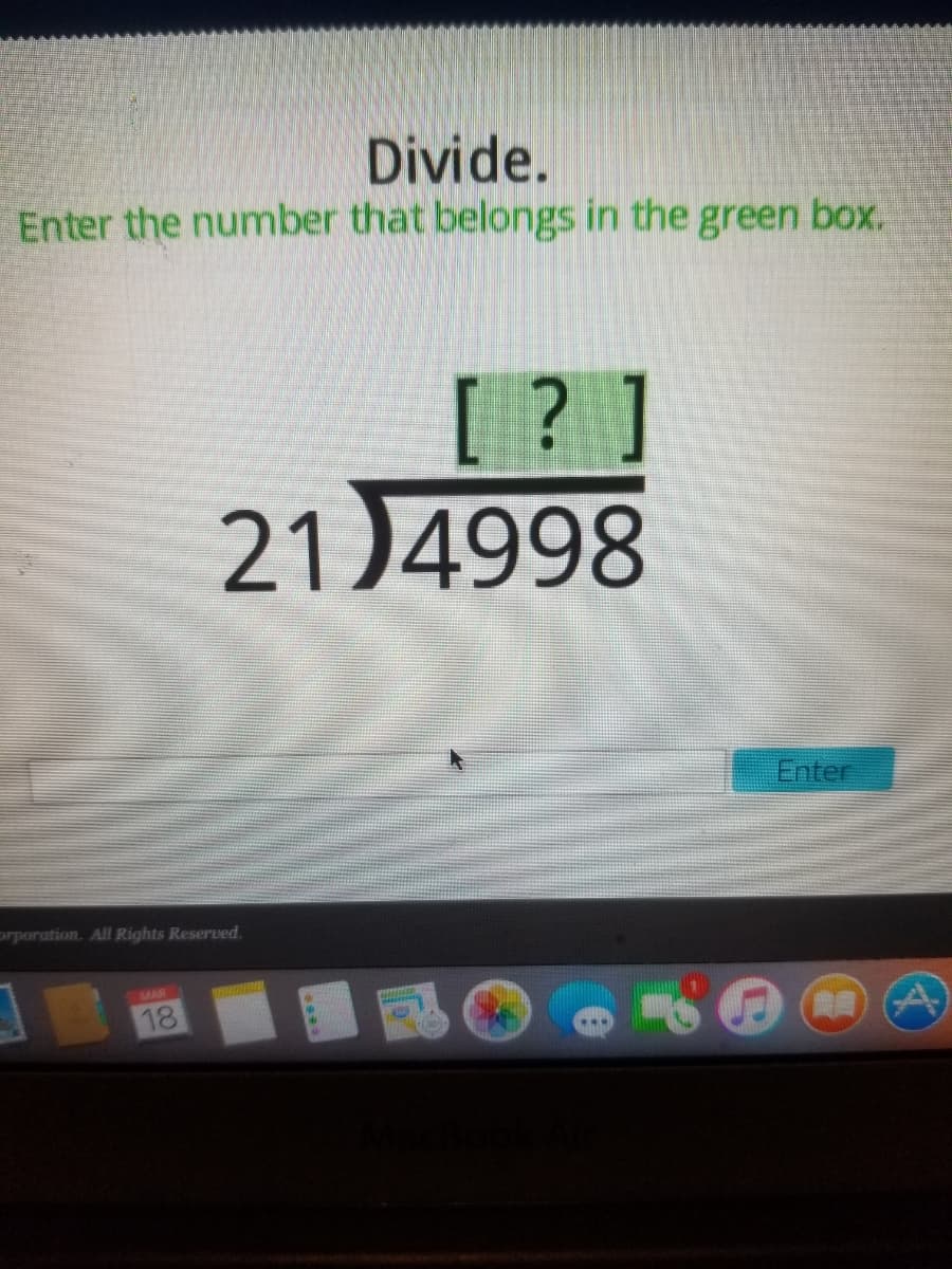 Divide.
Enter the number that belongs in the green box.
[ ? ]
21)4998
Enter
orporation. All Rights Reserved.
MAR
18
00
