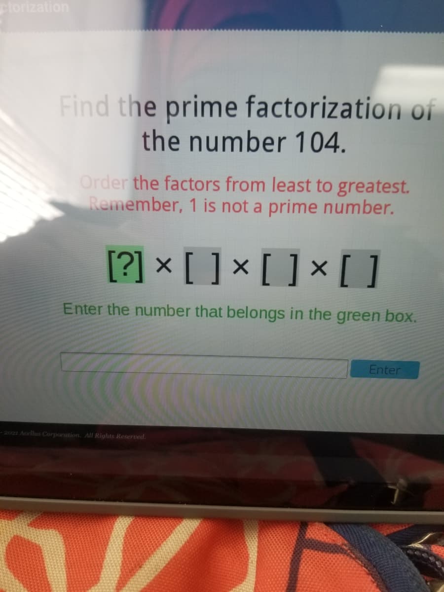 ctorization
Find the prime factorization of
the number 104.
Order the factors from least to greatest.
Remember, 1 is not a prime number.
[?] × [ ] × [ ] × [ ]
Enter the number that belongs in the green box.
Enter
-2021 Acellus Corporation. All Rights Reserved.
