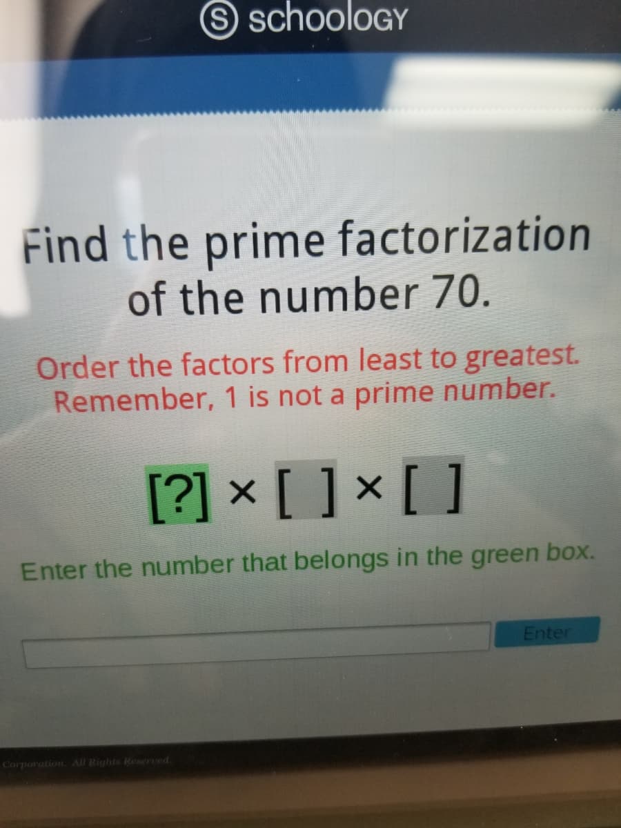 S schooloGY
Find the prime factorization
of the number 70.
Order the factors from least to greatest.
Remember, 1 is not a prime number.
[?] × [ ] × [ ]
Enter the number that belongs in the green box.
Enter
Corporation. All Rights Reserved.
