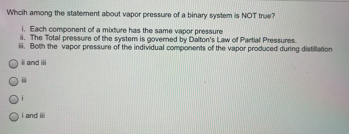 Whcih among the statement about vapor pressure of a binary system is NOT true?
i. Each component of a mixture has the same vapor pressure
ii. The Total pressure of the system is governed by Dalton's Law of Partial Pressures.
iii. Both the vapor pressure of the individual components of the vapor produced during distillation
ii and iii
i
i and iii
