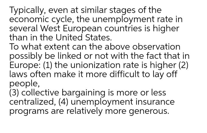 Typically, even at similar stages of the
economic cycle, the unemployment rate in
several West European countries is higher
than in the United States.
To what extent can the above observation
possibly be linked or not with the fact that in
Europe: (1) the unionization rate is higher (2)
laws often make it more difficult to lay off
people,
(3) collective bargaining is more or less
centralized, (4) unemployment insurance
programs are relatively more generous.
