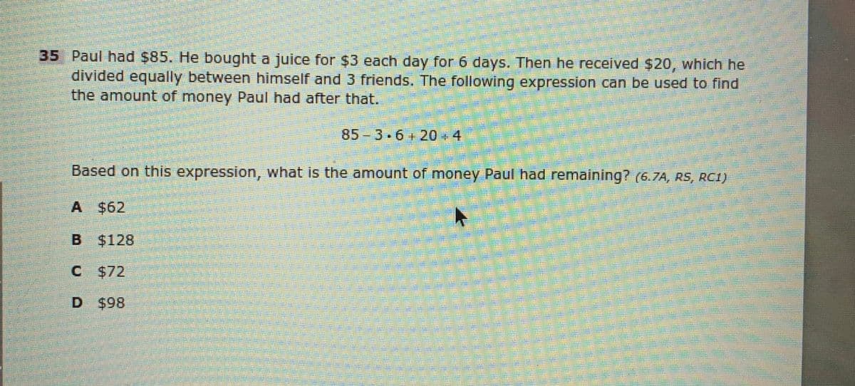 35 Paul had $85. He bought a juice for $3 each day for 6 days. Then he received $20, which he
divided equally between himself and 3 friends. The following expression can be used to find
the amount of money Paul had after that.
85 3.6+20 + 4
Based on this expression, what is the amount of money Paul had remaining? (6.7A, RS, RC1)
A $62
B $128
C $72
D $98
