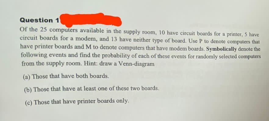 Question 1
Of the 25 computers available in the supply room, 10 have circuit boards for a printer, 5 have
circuit boards for a modem, and 13 have neither type of board. Use P to denote computers that
have printer boards and M to denote computers that have modem boards. Symbolically denote the
following events and find the probability of each of these events for randomly selected computers
from the supply room. Hint: draw a Venn-diagram
(a) Those that have both boards.
(b) Those that have at least one of these two boards.
(c) Those that have printer boards only.