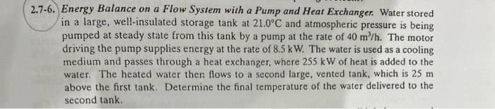 2.7-6. Energy Balance on a Flow System with a Pump and Heat Exchanger. Water stored
in a large, well-insulated storage tank at 21.0°C and atmospheric pressure is being
pumped at steady state from this tank by a pump at the rate of 40 m²/h. The motor
driving the pump supplies energy at the rate of 8.5 kW. The water is used as a cooling
medium and passes through a heat exchanger, where 255 kW of heat is added to the
water. The heated water then flows to a second large, vented tank, which is 25 m
above the first tank. Determine the final temperature of the water delivered to the
second tank.