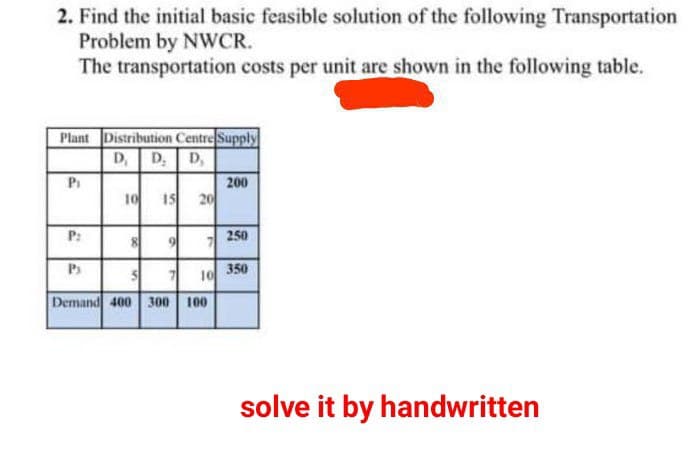 2. Find the initial basic feasible solution of the following Transportation
Problem by NWCR.
The transportation costs per unit are shown in the following table.
Plant Distribution Centre Supply
D₁ D₂ D₂
Pi
P:
Ps
10 15 20
x
9 7
5 7 10
Demand 400 300 100
200
250
350
solve it by handwritten
