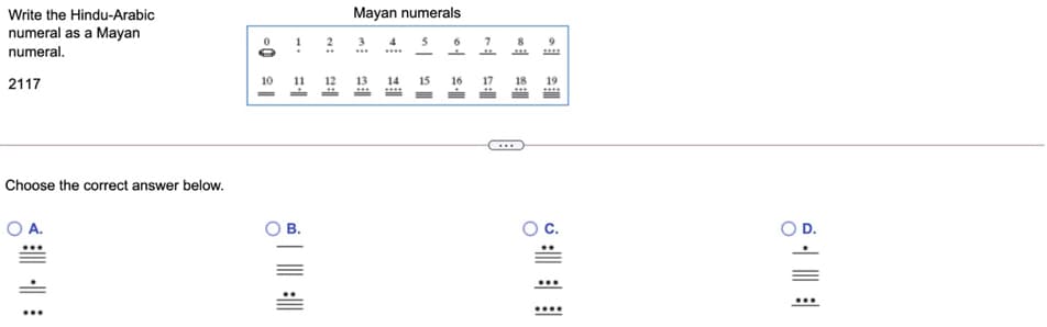 Write the Hindu-Arabic
Mayan numerals
numeral as a Mayan
3
4 5
numeral.
2117
10
11
12
15 16
17
18
Choose the correct answer below.
A.
В.
D.
예
