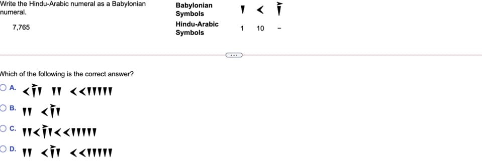 Write the Hindu-Arabic numeral as a Babylonian
Babylonian
Symbols
numeral.
Hindu-Arabic
7,765
1 10
Symbols
Which of the following is the correct answer?
O B. II <ÍI
" <i
O D. I <i <<III\\
