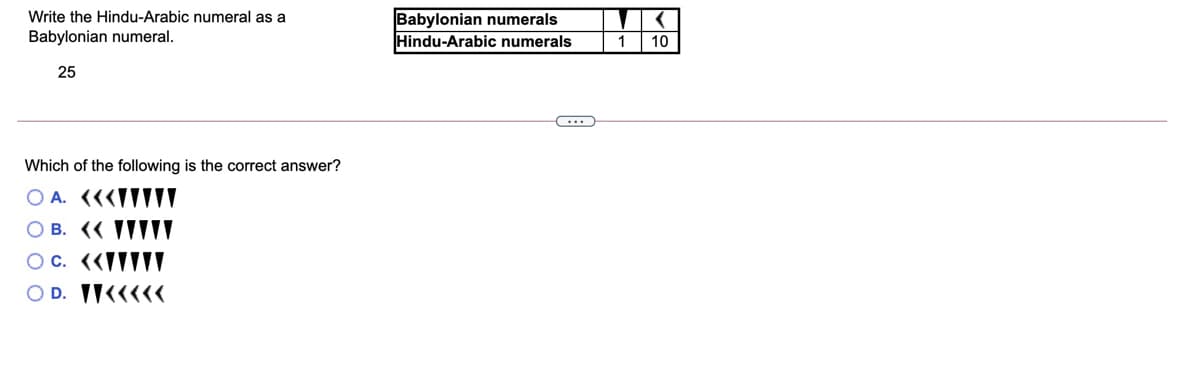 Babylonian numerals
Hindu-Arabic numerals
Write the Hindu-Arabic numeral as a
Babylonian numeral.
1
10
25
Which of the following is the correct answer?
O A. (««ITIV
O B. (« IIIIT
O D. IK<<<<
