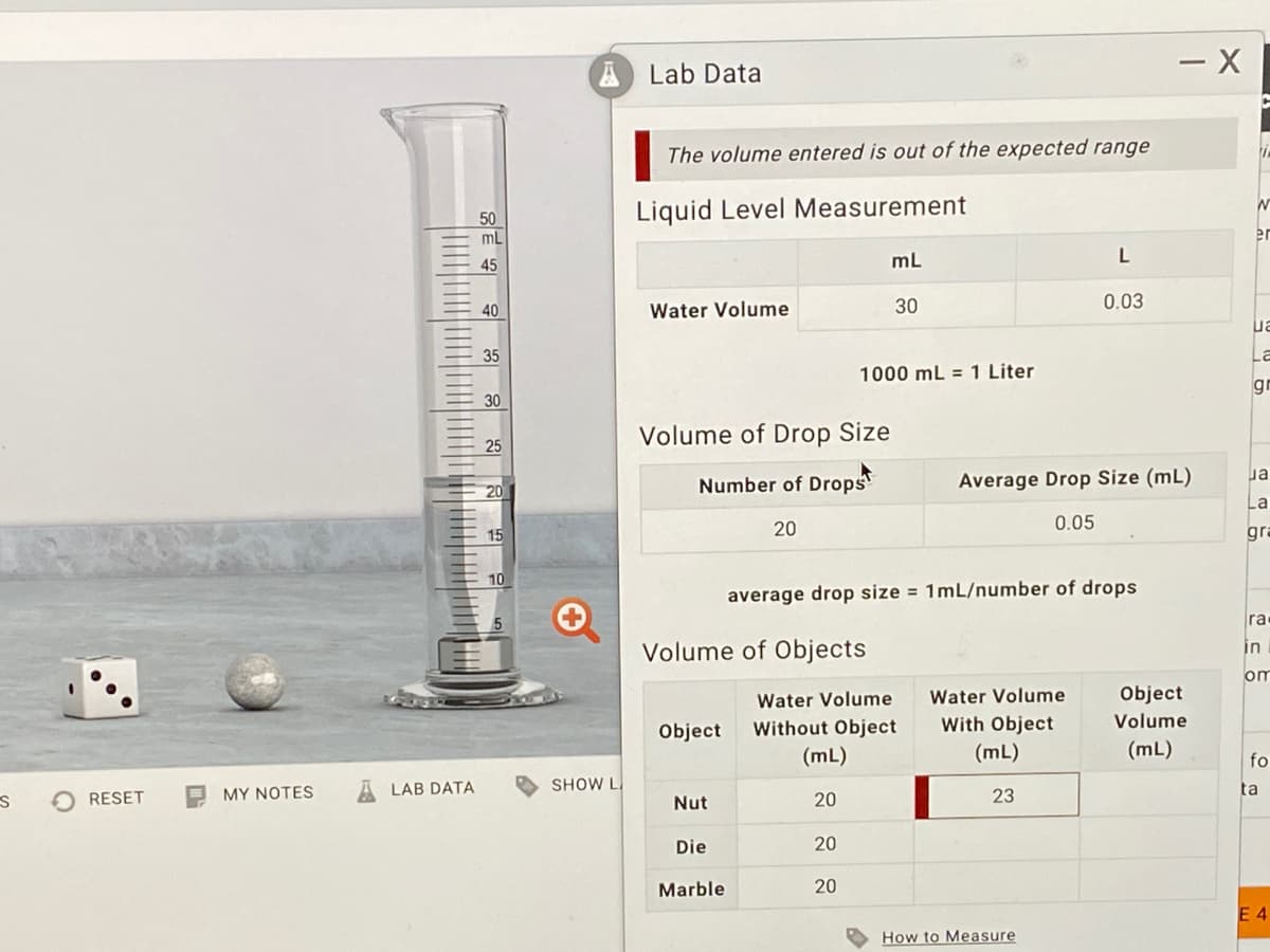 Lab Data
The volume entered is out of the expected range
Liquid Level Measurement
50
mL
er
mL
L
45
Water Volume
30
0.03
40
ua
35
La
1000 mL = 1 Liter
gr
30
Volume of Drop Size
25
ua
Number of Drops
Average Drop Size (mL)
20
La
20
0.05
15
gra
10
average drop size = 1mL/number of drops
ra
Volume of Objects
in
om
Water Volume
Water Volume
Object
Volume
With Object
(mL)
Object
Without Object
(mL)
(mL)
fo
LAB DATA
SHOW L
ta
O RESET
MY NOTES
Nut
20
23
Die
20
Marble
20
E 4
How to Measure
