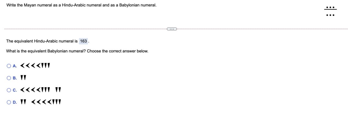 Write the Mayan numeral as a Hindu-Arabic numeral and as a Babylonian numeral.
The equivalent Hindu-Arabic numeral is 163.
What is the equivalent Babylonian numeral? Choose the correct answer below.
O A. <<<<III
O B. II
Oc. <<<<IIV IV
O D. IV <<<<III
