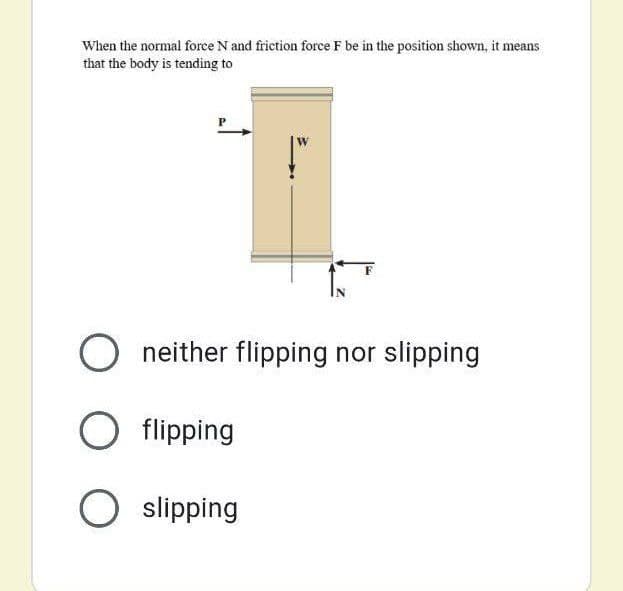 When the normal force N and friction force F be in the position shown, it means
that the body is tending to
O neither flipping nor slipping
O flipping
O slipping
