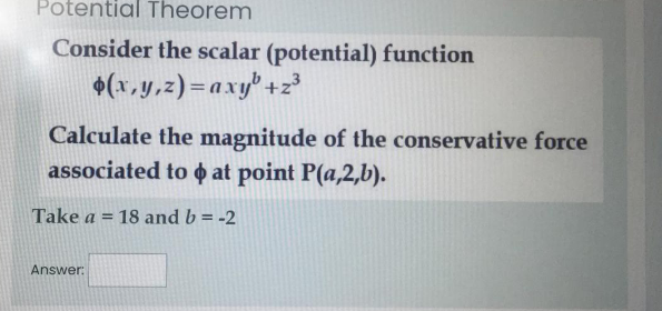 Potential Theorem
Consider the scalar (potential) function
+(x,y,z)=axy' +z³
Calculate the magnitude of the conservative force
associated to o at point P(a,2,b).
Take a = 18 and b = -2
%3D
Answer:
