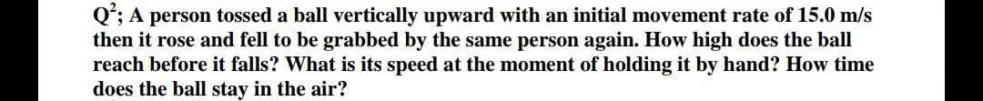 Q*; A person tossed a ball vertically upward with an initial movement rate of 15.0 m/s
then it rose and fell to be grabbed by the same person again. How high does the ball
reach before it falls? What is its speed at the moment of holding it by hand? How time
does the ball stay in the air?
