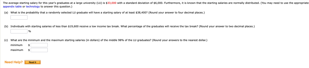 The average starting salary for this year's graduates at a large university (LU) is $33,000 with a standard deviation of $6,000. Furthermore, it is known that the starting salaries are normally distributed. (You may need to use the appropriate
appendix table or technology to answer this question.)
(a) What is the probability that a randomly selected LU graduate will have a starting salary of at least $38,400? (Round your answer to four decimal places.)
(b) Individuals with starting salaries of less than $19,600 receive a low income tax break. What percentage of the graduates will receive the tax break? (Round your answer to two decimal places.)
%
(c) What are the minimum and the maximum starting salaries (in dollars) of the middle 98% of the LU graduates? (Round your answers to the nearest dollar.)
minimum
$
$
maximum
Need Help?
Read It