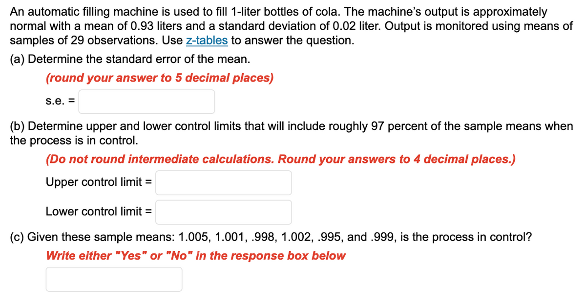 An automatic filling machine is used to fill 1-liter bottles of cola. The machine's output is approximately
normal with a mean of 0.93 liters and a standard deviation of 0.02 liter. Output is monitored using means of
samples of 29 observations. Use z-tables to answer the question.
(a) Determine the standard error of the mean.
(round your answer to 5 decimal places)
s.e. =
(b) Determine upper and lower control limits that will include roughly 97 percent of the sample means when
the process is in control.
(Do not round intermediate calculations. Round your answers to 4 decimal places.)
Upper control limit=
Lower control limit=
(c) Given these sample means: 1.005, 1.001, .998, 1.002, .995, and .999, is the process in control?
Write either "Yes" or "No" in the response box below