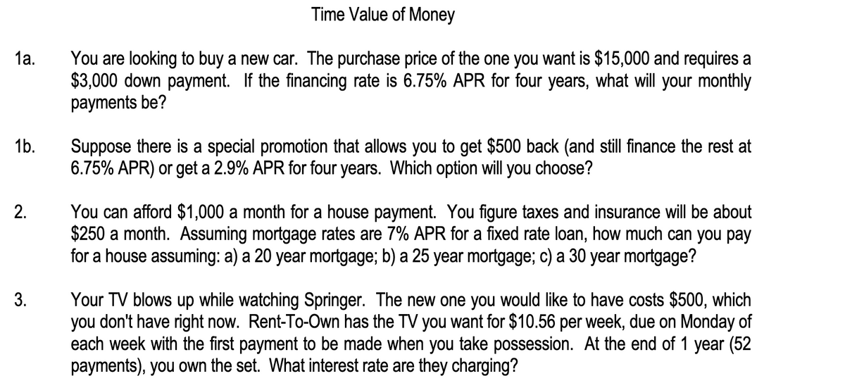 1a.
1b.
2.
3.
Time Value of Money
You are looking to buy a new car. The purchase price of the one you want is $15,000 and requires a
$3,000 down payment. If the financing rate is 6.75% APR for four years, what will your monthly
payments be?
Suppose there is a special promotion that allows you to get $500 back (and still finance the rest at
6.75% APR) or get a 2.9% APR for four years. Which option will you choose?
You can afford $1,000 a month for a house payment. You figure taxes and insurance will be about
$250 a month. Assuming mortgage rates are 7% APR for a fixed rate loan, how much can you pay
for a house assuming: a) a 20 year mortgage; b) a 25 year mortgage; c) a 30 year mortgage?
Your TV blows up while watching Springer. The new one you would like to have costs $500, which
you don't have right now. Rent-To-Own has the TV you want for $10.56 per week, due on Monday of
each week with the first payment to be made when you take possession. At the end of 1 year (52
payments), you own the set. What interest rate are they charging?