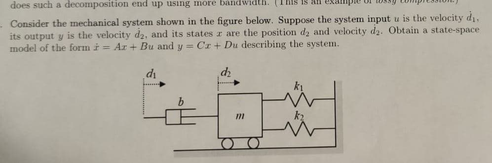 does such a decomposition end up using more bandwidth. (This is an exa
Consider the mechanical system shown in the figure below. Suppose the system input u is the velocity d₁,
its output y is the velocity d2, and its states ar are the position d2 and velocity d2. Obtain a state-space
model of the form i = Ar + Bu and y = Cr + Du describing the system.
d₂
d₁
b
m
k₂