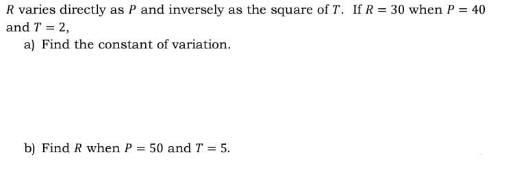 R varies directly as P and inversely as the square of T. If R = 30 when P = 40
and T = 2,
a) Find the constant of variation.
b) Find R when P = 50 and T = 5.
