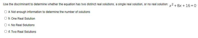 Use the discriminant to determine whether the equation has two distinct real solutions, a single real solution, or no real solution: x2+ 8x + 16 = 0-
a. Not enough information to determine the number of solutions
Ob. One Real Solution
C. No Real Solutions
Od. Two Real Solutions
