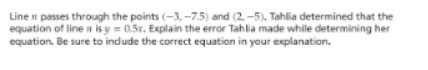Line n passes through the points (-3, -7.5) and (2, -5). Tahlia determined that the
equation of linen is y = 0.5r. Explain the error Tahlia made while determining her
equation. Be sure to indude the correct equation in your explanation.
